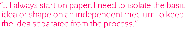 ... Je commence toujours sur le papier. J'ai besoin d'isoler l'idée ou la forme de base sur un support indépendant pour séparer l'idée du processus.