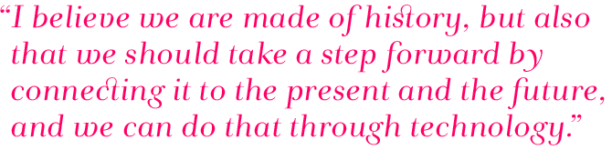 Quote: I believe we are made of history, but also that we should take a step forward by connecting it to the present and the future, and we can do that through technology.