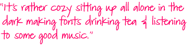 Quote: It's rather cozy sitting up all alone in the dark making fonts drinking tea and listening to some good music.