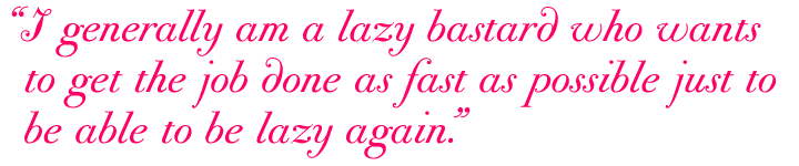 "I generally am a lazy bastard who wants to get the job done as fast as possible just to be able to be lazy again."