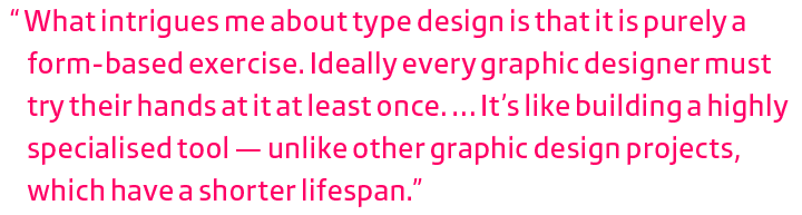 What intrigues me about type design is that it is purely a form-based exercise. Ideally every graphic designer must try their hands at it at least once. … It’s like building a highly specialised tool  — unlike other graphic design projects, which have a shorter lifespan