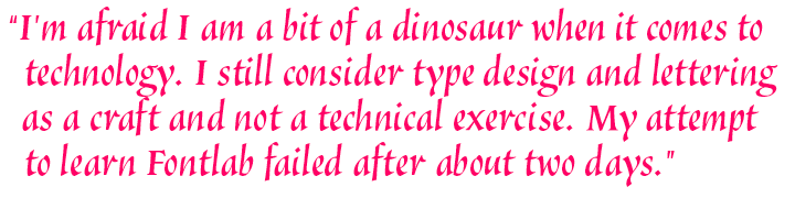 I’m afraid I am a bit of a dinosaur when it comes to technology. I still consider type design and lettering as a craft and not a technical exercise. My attempt to learn FontLab failed after about two days.