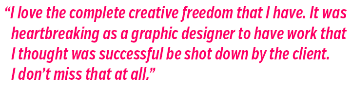 Me encanta la total libertad creativa que tengo. Como diseñador gráfico, me rompía el corazón que el cliente rechazara un trabajo que yo consideraba acertado. 
No lo echo de menos en absoluto.