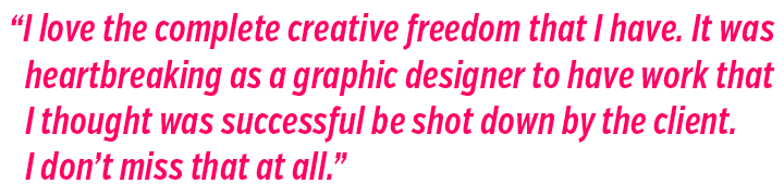 I love the complete creative freedom that I have. It was heartbreaking as a graphic designer to have work that I thought was successful be shot down by the client. 
I don’t miss that at all.