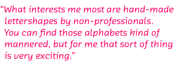 What interests me most are hand-made lettershapes by non-professionals. You can find those alphabets kind of mannered, but for me that kind of thing is very exciting.