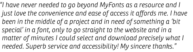 I have never needed to go beyond MyFonts as a resource and I just love the convenience and ease of access it affords me. I have been in the middle of a project and in need of something a 'bit special' in a font, only to go straight to the website and in a matter of minutes I could select and download precisely what I needed. Superb service and accessibility! My sincere thanks.