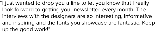 I just wanted to drop you a line to let you know that I really look forward to getting your newsletter every month. The interviews with the?designers are so interesting, informative and inspiring and the fonts you showcase are fantastic. Keep up the good work!