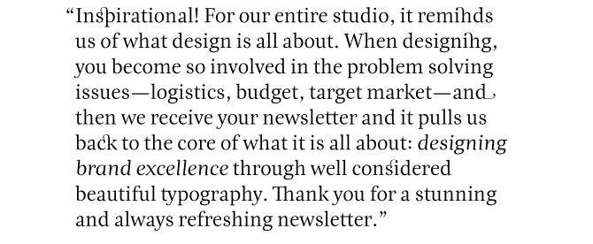 Inspirational! For our entire studio, it reminds us of what design is all about. When designing you become so involved in the problem-solving issues - logistics, budget, target market - and then we receive your newsletter and it pulls us back to the core of what it is all about: ‘designing brand excellence’ through well considered beautiful typography. THANK YOU for a stunning and always refreshing newsletter.