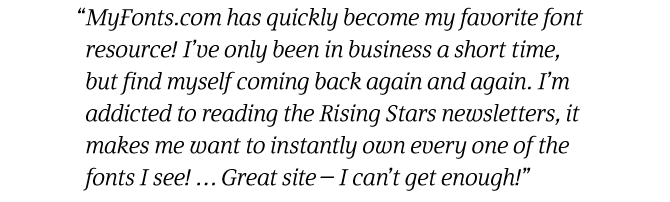 MyFonts.com has quickly become my favorite font resource! I've only been in business a short time, but find myself coming back again and again. I'm addicted to reading the Rising Stars newsletters, it makes me want to instantly own every one of the fonts I see! ... Great site - I can't get enough!