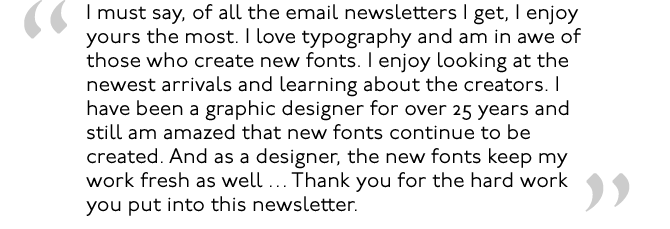 Je dois dire que de toutes les lettres d'information que je reçois par courrier électronique, c'est la vôtre que j'apprécie le plus. J'adore la typographie et je suis en admiration devant ceux qui créent de nouvelles polices. J'aime regarder les nouvelles arrivées et en apprendre plus sur les créateurs. Je suis graphiste depuis plus de 25 ans et je suis toujours étonné que de nouvelles polices continuent d'être créées. Et en tant que concepteur, les nouveaux polices me permettent également de rafraîchir mon travail... Je vous remercie pour le travail acharné que vous consacrez à cette lettre d'information.